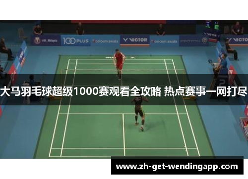 大马羽毛球超级1000赛观看全攻略 热点赛事一网打尽