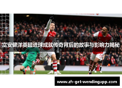 富安健洋英超进球成就传奇背后的故事与影响力揭秘