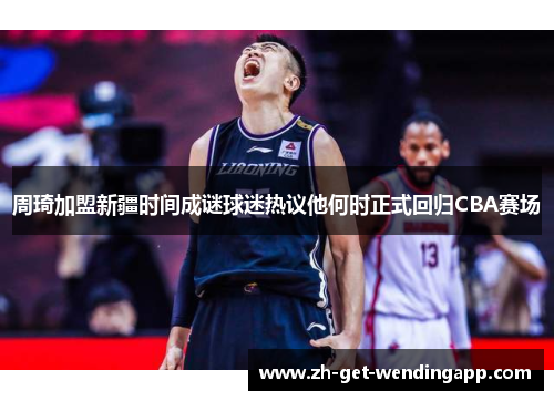 周琦加盟新疆时间成谜球迷热议他何时正式回归CBA赛场