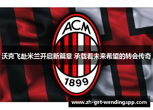 沃克飞赴米兰开启新篇章 承载着未来希望的转会传奇 沃克飞赴米兰开启新篇章 承载着未来希望的转会传奇