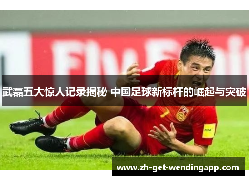 武磊五大惊人记录揭秘 中国足球新标杆的崛起与突破