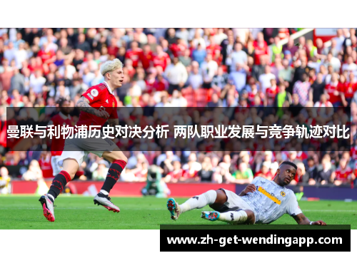 曼联与利物浦历史对决分析 两队职业发展与竞争轨迹对比