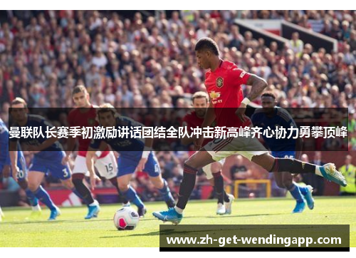 曼联队长赛季初激励讲话团结全队冲击新高峰齐心协力勇攀顶峰 曼联队长赛季初激励讲话团结全队冲击新高峰齐心协力勇攀顶峰