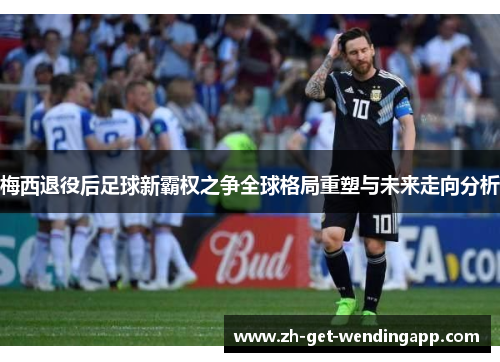 梅西退役后足球新霸权之争全球格局重塑与未来走向分析