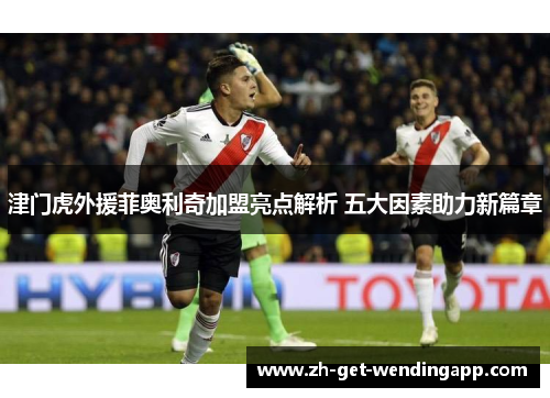 津门虎外援菲奥利奇加盟亮点解析 五大因素助力新篇章