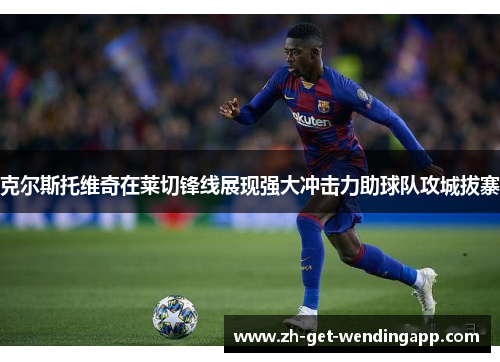 克尔斯托维奇在莱切锋线展现强大冲击力助球队攻城拔寨