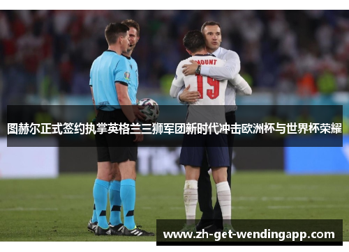 图赫尔正式签约执掌英格兰三狮军团新时代冲击欧洲杯与世界杯荣耀 图赫尔正式签约执掌英格兰三狮军团新时代冲击欧洲杯与世界杯荣耀