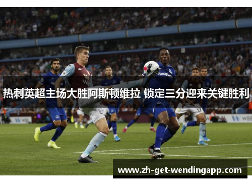 热刺英超主场大胜阿斯顿维拉 锁定三分迎来关键胜利 热刺英超主场大胜阿斯顿维拉 锁定三分迎来关键胜利