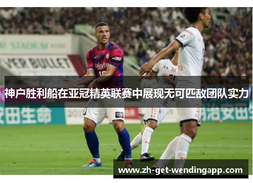 神户胜利船在亚冠精英联赛中展现无可匹敌团队实力 神户胜利船在亚冠精英联赛中展现无可匹敌团队实力