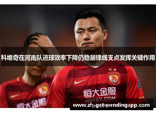 科维奇在河南队进球效率下降仍稳居锋线支点发挥关键作用