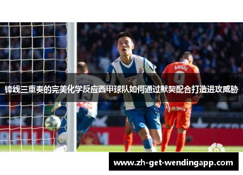 锋线三重奏的完美化学反应西甲球队如何通过默契配合打造进攻威胁 锋线三重奏的完美化学反应西甲球队如何通过默契配合打造进攻威胁
